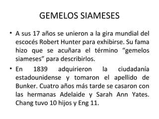 GEMELOS SIAMESES
• A sus 17 años se unieron a la gira mundial del
escocés Robert Hunter para exhibirse. Su fama
hizo que se acuñara el término “gemelos
siameses” para describirlos.
• En 1839 adquirieron la ciudadanía
estadounidense y tomaron el apellido de
Bunker. Cuatro años más tarde se casaron con
las hermanas Adelaide y Sarah Ann Yates.
Chang tuvo 10 hijos y Eng 11.
 