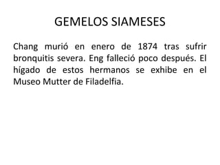GEMELOS SIAMESES
Chang murió en enero de 1874 tras sufrir
bronquitis severa. Eng falleció poco después. El
hígado de estos hermanos se exhibe en el
Museo Mutter de Filadelfia.
 