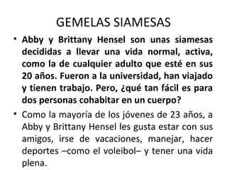 GEMELAS SIAMESAS
• Abby y Brittany Hensel son unas siamesas
decididas a llevar una vida normal, activa,
como la de cualquier adulto que esté en sus
20 años. Fueron a la universidad, han viajado
y tienen trabajo. Pero, ¿qué tan fácil es para
dos personas cohabitar en un cuerpo?
• Como la mayoría de los jóvenes de 23 años, a
Abby y Brittany Hensel les gusta estar con sus
amigos, irse de vacaciones, manejar, hacer
deportes –como el voleibol– y tener una vida
plena.
 