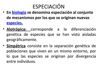 ESPECIACIÓN
• En biología se denomina especiación al conjunto
de mecanismos por los que se originan nuevas
especies.
• Alotrópica: corresponde a la diferenciación
genética de especies que se han visto aisladas
geográficamente.
• Simpátrica consiste en la separación genética de
poblaciones que viven en un mismo entorno, por
lo que las especies se originan por divergencia
entre individuos.
 