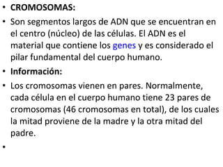 • CROMOSOMAS:
• Son segmentos largos de ADN que se encuentran en
el centro (núcleo) de las células. El ADN es el
material que contiene los genes y es considerado el
pilar fundamental del cuerpo humano.
• Información:
• Los cromosomas vienen en pares. Normalmente,
cada célula en el cuerpo humano tiene 23 pares de
cromosomas (46 cromosomas en total), de los cuales
la mitad proviene de la madre y la otra mitad del
padre.
•
 