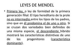 LEYES DE MENDEL
• Primera ley, o ley de formidad de la primera
generación filial: El tipo hereditario de la prole
no es intermedio entre los tipos de los padres,
sino que en él predomina el de uno u otro. Si
se cruzan dos variedades bien definidas de
una misma especie, el descendiente híbrido
mostrará las características distintivas de uno
de los progenitores (característica
dominante).
 