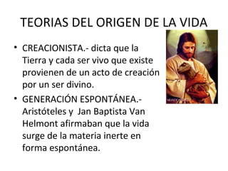 TEORIAS DEL ORIGEN DE LA VIDA
• CREACIONISTA.- dicta que la
Tierra y cada ser vivo que existe
provienen de un acto de creación
por un ser divino.
• GENERACIÓN ESPONTÁNEA.-
Aristóteles y Jan Baptista Van
Helmont afirmaban que la vida
surge de la materia inerte en
forma espontánea.
 