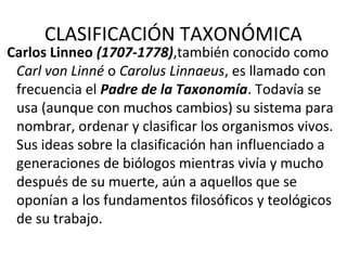 CLASIFICACIÓN TAXONÓMICA
Carlos Linneo (1707-1778),también conocido como
Carl von Linné o Carolus Linnaeus, es llamado con
frecuencia el Padre de la Taxonomía. Todavía se
usa (aunque con muchos cambios) su sistema para
nombrar, ordenar y clasificar los organismos vivos.
Sus ideas sobre la clasificación han influenciado a
generaciones de biólogos mientras vivía y mucho
después de su muerte, aún a aquellos que se
oponían a los fundamentos filosóficos y teológicos
de su trabajo.
 
