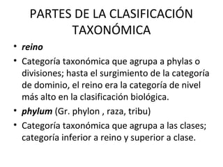 PARTES DE LA CLASIFICACIÓN
TAXONÓMICA
• reino
• Categoría taxonómica que agrupa a phylas o
divisiones; hasta el surgimiento de la categoría
de dominio, el reino era la categoría de nivel
más alto en la clasificación biológica.
• phylum (Gr. phylon , raza, tribu)
• Categoría taxonómica que agrupa a las clases;
categoría inferior a reino y superior a clase.
 