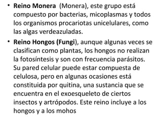 • Reino Monera (Monera), este grupo está
compuesto por bacterias, micoplasmas y todos
los organismos procariotas unicelulares, como
las algas verdeazuladas.
• Reino Hongos (Fungi), aunque algunas veces se
clasifican como plantas, los hongos no realizan
la fotosíntesis y son con frecuencia parásitos.
Su pared celular puede estar compuesta de
celulosa, pero en algunas ocasiones está
constituida por quitina, una sustancia que se
encuentra en el exoesqueleto de ciertos
insectos y artrópodos. Este reino incluye a los
hongos y a los mohos
 