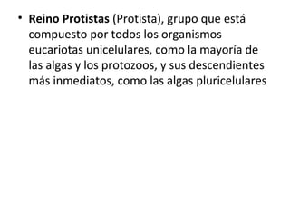 • Reino Protistas (Protista), grupo que está
compuesto por todos los organismos
eucariotas unicelulares, como la mayoría de
las algas y los protozoos, y sus descendientes
más inmediatos, como las algas pluricelulares
 