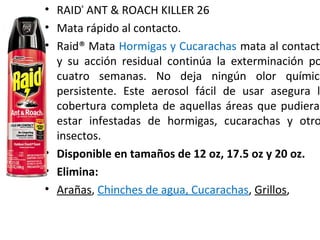 • RAID®
ANT & ROACH KILLER 26
• Mata rápido al contacto.
• Raid® Mata Hormigas y Cucarachas mata al contacto
y su acción residual continúa la exterminación po
cuatro semanas. No deja ningún olor químico
persistente. Este aerosol fácil de usar asegura l
cobertura completa de aquellas áreas que pudieran
estar infestadas de hormigas, cucarachas y otro
insectos.
• Disponible en tamaños de 12 oz, 17.5 oz y 20 oz.
• Elimina:
• Arañas, Chinches de agua, Cucarachas, Grillos,
 