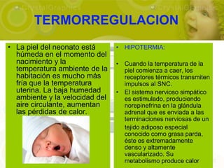 TERMORREGULACION
• La piel del neonato está      • HIPOTERMIA:
  húmeda en el momento del
  nacimiento y la               • Cuando la temperatura de la
  temperatura ambiente de la      piel comienza a caer, los
  habitación es mucho más         receptores térmicos transmiten
  fría que la temperatura         impulsos al SNC.
  uterina. La baja humedad      • El sistema nervioso simpático
  ambiente y la velocidad del     es estimulado, produciendo
  aire circulante, aumentan       norepinefrina en la glándula
  las pérdidas de calor.          adrenal que es enviada a las
                                  terminaciones nerviosas de un
                                  tejido adiposo especial
                                  conocido como grasa parda,
                                  éste es extremadamente
                                  denso y altamente
                                  vascularizado. Su
                                  metabolismo produce calor
 
