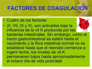 FACTORES DE COAGULACION

• Cuatro de los factores
• (II, VII, IX y X), son activados bajo la
  influencia de la vit K producida por las
  bacterias intestinales. Sin embargo, como el
  tracto gastrointestinal es estéril hasta el
  nacimiento y la flora intestinal normal no se
  establece hasta que el neonato comienza a
  ingerir leche, los niveles de vit K
  permanecen bajos hasta aproximadamente
  el octavo día de vida postnatal
 