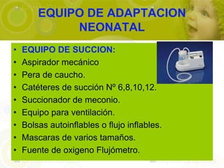 EQUIPO DE ADAPTACION
             NEONATAL
•   EQUIPO DE SUCCION:
•   Aspirador mecánico
•   Pera de caucho.
•   Catéteres de succión Nº 6,8,10,12.
•   Succionador de meconio.
•   Equipo para ventilación.
•   Bolsas autoinflables o flujo inflables.
•   Mascaras de varios tamaños.
•   Fuente de oxigeno Flujómetro.
 