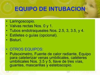 EQUIPO DE INTUBACION
•   Laringoscopio.
•   Valvas rectas Nos. 0 y 1.
•   Tubos endotraqueales Nos. 2.5, 3, 3.5, y 4.
•   Estiletes o guías (opcional).
•   Bisturí.

• OTROS EQUIPOS:
• Pulsoximetro, Fuente de calor radiante, Equipo
  para cateterizar venas umbilicales, catéteres
  umbilicales Nos. 3.5 y 5, llave de tres vías,
  guantes, mascarillas y estetoscopio.
 