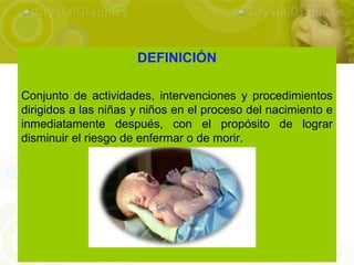 DEFINICIÓN

Conjunto de actividades, intervenciones y procedimientos
dirigidos a las niñas y niños en el proceso del nacimiento e
inmediatamente después, con el propósito de lograr
disminuir el riesgo de enfermar o de morir.
 