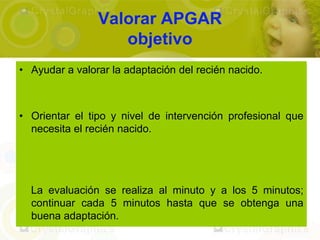 Valorar APGAR
                   objetivo
• Ayudar a valorar la adaptación del recién nacido.



• Orientar el tipo y nivel de intervención profesional que
  necesita el recién nacido.




  La evaluación se realiza al minuto y a los 5 minutos;
  continuar cada 5 minutos hasta que se obtenga una
  buena adaptación.
 