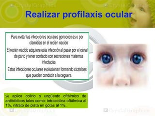 Realizar profilaxis ocular




Se aplica colirio o ungüento oftálmico de
antibióticos tales como: tetraciclina oftálmica al
1%, nitrato de plata en gotas al 1%.
 