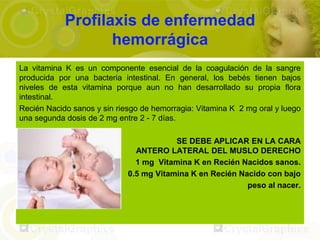 Profilaxis de enfermedad
                   hemorrágica
La vitamina K es un componente esencial de la coagulación de la sangre
producida por una bacteria intestinal. En general, los bebés tienen bajos
niveles de esta vitamina porque aun no han desarrollado su propia flora
intestinal.
Recién Nacido sanos y sin riesgo de hemorragia: Vitamina K 2 mg oral y luego
una segunda dosis de 2 mg entre 2 - 7 días.

                                         SE DEBE APLICAR EN LA CARA
                               ANTERO LATERAL DEL MUSLO DERECHO
                               1 mg Vitamina K en Recién Nacidos sanos.
                             0.5 mg Vitamina K en Recién Nacido con bajo
                                                           peso al nacer.
 