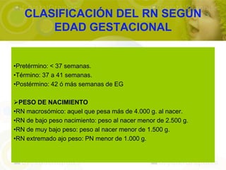 CLASIFICACIÓN DEL RN SEGÚN
       EDAD GESTACIONAL


•Pretérmino: < 37 semanas.
•Término: 37 a 41 semanas.
•Postérmino: 42 ó más semanas de EG

PESO DE NACIMIENTO
•RN macrosómico: aquel que pesa más de 4.000 g. al nacer.
•RN de bajo peso nacimiento: peso al nacer menor de 2.500 g.
•RN de muy bajo peso: peso al nacer menor de 1.500 g.
•RN extremado ajo peso: PN menor de 1.000 g.
 