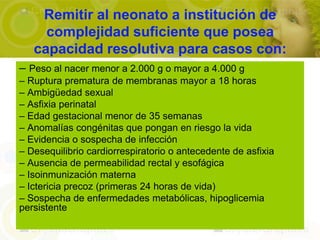 Remitir al neonato a institución de
     complejidad suficiente que posea
   capacidad resolutiva para casos con:
– Peso al nacer menor a 2.000 g o mayor a 4.000 g
– Ruptura prematura de membranas mayor a 18 horas
– Ambigüedad sexual
– Asfixia perinatal
– Edad gestacional menor de 35 semanas
– Anomalías congénitas que pongan en riesgo la vida
– Evidencia o sospecha de infección
– Desequilibrio cardiorrespiratorio o antecedente de asfixia
– Ausencia de permeabilidad rectal y esofágica
– Isoinmunización materna
– Ictericia precoz (primeras 24 horas de vida)
– Sospecha de enfermedades metabólicas, hipoglicemia
persistente
 
