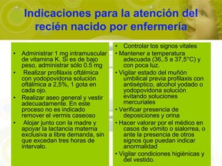 Indicaciones para la atención del
     recién nacido por enfermería
                                   • Controlar los signos vitales
• Administrar 1 mg intramuscular   • Mantener a temperatura
  de vitamina K. Si es de bajo        adecuada (36,.5 a 37,5°C) y
  peso, administrar sólo 0.5 mg       con poca luz.
• Realizar profilaxis oftálmica    • Vigilar estado del muñón
  con yodopovidona solución           umbilical previa profilaxis con
  oftálmica a 2,5%, 1 gota en         antiséptico, alcohol yodado o
  cada ojo.                           yodopovidona solución
• Realizar aseo general y vestir      evitando soluciones
  adecuadamente. En este              mercuriales
  proceso no es indicado           • Verificar presencia de
  remover el vermis caseoso           deposiciones y orina
• Alojar junto con la madre y      • Hacer valorar por el médico en
  apoyar la lactancia materna         casos de vómito o sialorrea, o
  exclusiva a libre demanda, sin      ante la presencia de otros
  que excedan tres horas de           signos que puedan indicar
  intervalo.                          anormalidad
                                   • Vigilar condiciones higiénicas y
                                      del vestido.
 