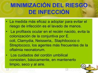 MINIMIZACIÓN DEL RIESGO
        DE INFECCIÓN
• La medida más eficaz a adoptar para evitar el
  riesgo de infección es el lavado de manos.
• La profilaxis ocular en el recién nacido, evita la
  colonización de la conjuntiva por E.
  coli, Clamydia, Neisseria,. Staphilococo o
  Streptococo, los agentes más frecuentes de la
  oftalmia neonatorum.
• Los cuidados del cordón umbilical
  consisten, básicamente, en mantenerlo
  limpio, seco y al aire.
 