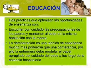 EDUCACIÓN

• Dos practicas que optimizan las oportunidades
  de enseñanza son:
• Escuchar con cuidado las preocupaciones de
  los padres y mantener al bebe en la misma
  habitación con la madre
• La demostración es una técnica de enseñanza
  mucho mas poderosa que una conferencia, por
  ello la enfermera debe modelar el papel
  apropiado del cuidado del bebe a los largo de la
  estancia hospitalaria
 