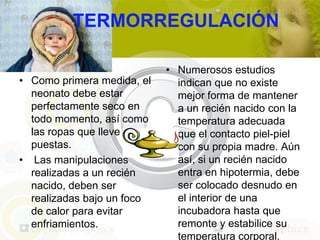 TERMORREGULACIÓN

                            • Numerosos estudios
• Como primera medida, el     indican que no existe
  neonato debe estar          mejor forma de mantener
  perfectamente seco en       a un recién nacido con la
  todo momento, así como      temperatura adecuada
  las ropas que lleve         que el contacto piel-piel
  puestas.                    con su propia madre. Aún
• Las manipulaciones          así, si un recién nacido
  realizadas a un recién      entra en hipotermia, debe
  nacido, deben ser           ser colocado desnudo en
  realizadas bajo un foco     el interior de una
  de calor para evitar        incubadora hasta que
  enfriamientos.              remonte y estabilice su
                              temperatura corporal.
 
