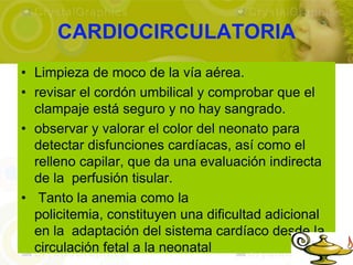 CARDIOCIRCULATORIA
• Limpieza de moco de la vía aérea.
• revisar el cordón umbilical y comprobar que el
  clampaje está seguro y no hay sangrado.
• observar y valorar el color del neonato para
  detectar disfunciones cardíacas, así como el
  relleno capilar, que da una evaluación indirecta
  de la perfusión tisular.
• Tanto la anemia como la
  policitemia, constituyen una dificultad adicional
  en la adaptación del sistema cardíaco desde la
  circulación fetal a la neonatal
 