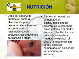 NUTRICIÓN
• Debe ser observado           • Tanto si el neonato es
  durante su primera             alimentado al
  alimentación para              pecho, como si toma
  descartar alteraciones en      biberón, es la enfermera
  la coordinación                quien entrena a la madre
  respiración-succión-           en una u otra técnica, así
  deglución, así situaciones     como cómo ayudar al
  de cianosis o fatiga           neonato a expulsar el
  durante la ingesta, y          aire, y la frecuencia con
  comprobar la eficacia de       la que debe ser
  la succión.                    alimentado, en función de
                                 la demanda y la
                                 saciedad.
 