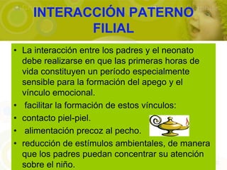 INTERACCIÓN PATERNO
           FILIAL
• La interacción entre los padres y el neonato
  debe realizarse en que las primeras horas de
  vida constituyen un período especialmente
  sensible para la formación del apego y el
  vínculo emocional.
• facilitar la formación de estos vínculos:
• contacto piel-piel.
• alimentación precoz al pecho.
• reducción de estímulos ambientales, de manera
  que los padres puedan concentrar su atención
  sobre el niño.
 