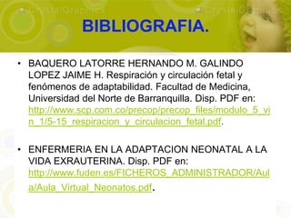 BIBLIOGRAFIA.

• BAQUERO LATORRE HERNANDO M. GALINDO
  LOPEZ JAIME H. Respiración y circulación fetal y
  fenómenos de adaptabilidad. Facultad de Medicina,
  Universidad del Norte de Barranquilla. Disp. PDF en:
  http://www.scp.com.co/precop/precop_files/modulo_5_vi
  n_1/5-15_respiracion_y_circulacion_fetal.pdf.

• ENFERMERIA EN LA ADAPTACION NEONATAL A LA
  VIDA EXRAUTERINA. Disp. PDF en:
  http://www.fuden.es/FICHEROS_ADMINISTRADOR/Aul
  a/Aula_Virtual_Neonatos.pdf.
 