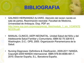 BIBLIOGRAFIA
• GALINDO HERNANDEZ ALVARO. Atención del recien nacido en
  sala de partos, Reanimación neonatal. Facultad de Medicina,
  Universidad de Antioquia. Disp. PDF en:
  http://www.scp.com.co/precop/precop_files/modulo_1_vin_1/CAPATE
  NCION.pdf.

• MANUAL CLINICO, AIEPI NEONATAL. Unidad Salud del Niño y del
  Adolescente Salud Familiar y Comunitaria. ISBN 92 75 32616 9.
  Washington, D.C.: OPS, 2005. Organización Panamericana de la
  Salud.

• Nursing Diagnoses: Definitions & Clasificación, 2009-2011 NANDA.
  Copyright 2009 NANDA Internacional. ISBN 978-84-8086-481-7.
  2010. Elsevier España, S.L. Barcelona España.
 