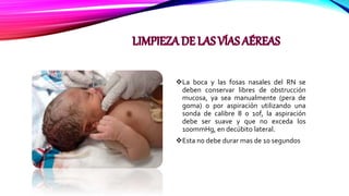 La boca y las fosas nasales del RN se
deben conservar libres de obstrucción
mucosa, ya sea manualmente (pera de
goma) o por aspiración utilizando una
sonda de calibre 8 o 10f, la aspiración
debe ser suave y que no exceda los
100mmHg, en decúbito lateral.
Esta no debe durar mas de 10 segundos
 