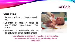 Objetivos
• Ayudar a valorar la adaptación del
RN.
• Orientar el tipo y nivel de
intervención profesional que
el RN.
• Facilitar la unificación de los
de actuación entre profesionales
La evaluación se realiza al 1 minuto y a los 5 minutos,
continua cada 5 minutos hasta que obtenga buena
adaptación.
 