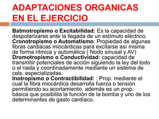 ADAPTACIONES ORGANICAS
EN EL EJERCICIO
Batmotropismo o Excitabilidad: Es la capacidad de
despolarizarse ante la llegada de un estímulo eléctrico.
Cronotropismo o Automatismo: Propiedad de algunas
fibras cardiacas miocárdicas para excitarse así misma
de forma rítmica y automática ( Nodo sinusal y AV)
Dromotropismo o Conductividad: capacidad de
transmitir potenciales de acción siguiendo la ley del todo
o el nada y coordinadamente mediante un sistema de
cels. especializadas.
Inotropismo o Contractibilidad: : Prop. mediante el
cual la fibra miocárdica desarrolla fuerza o tensión
permitiendo su acortamiento. además es un prop.
básica que posibilita la función de la bomba y uno de los
determinantes de gasto cardíaco.

 