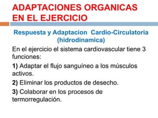 ADAPTACIONES ORGANICAS
EN EL EJERCICIO
Respuesta y Adaptacion Cardio-Circulatoria
(hidrodinamica)
En el ejercicio el sistema cardiovascular tiene 3
funciones:
1) Adaptar el flujo sanguíneo a los músculos
activos.
2) Eliminar los productos de desecho.
3) Colaborar en los procesos de
termorregulación.

 