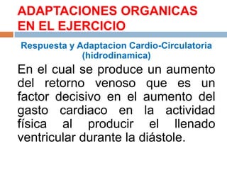 ADAPTACIONES ORGANICAS
EN EL EJERCICIO
Respuesta y Adaptacion Cardio-Circulatoria
(hidrodinamica)

En el cual se produce un aumento
del retorno venoso que es un
factor decisivo en el aumento del
gasto cardiaco en la actividad
física al producir el llenado
ventricular durante la diástole.

 