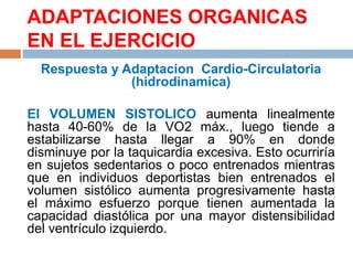 ADAPTACIONES ORGANICAS
EN EL EJERCICIO
Respuesta y Adaptacion Cardio-Circulatoria
(hidrodinamica)
El VOLUMEN SISTOLICO aumenta linealmente
hasta 40-60% de la VO2 máx., luego tiende a
estabilizarse hasta llegar a 90% en donde
disminuye por la taquicardia excesiva. Esto ocurriría
en sujetos sedentarios o poco entrenados mientras
que en individuos deportistas bien entrenados el
volumen sistólico aumenta progresivamente hasta
el máximo esfuerzo porque tienen aumentada la
capacidad diastólica por una mayor distensibilidad
del ventrículo izquierdo.

 