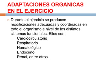 ADAPTACIONES ORGANICAS
EN EL EJERCICIO


Durante el ejercicio se producen
modificaciones adecuadas y coordinadas en
todo el organismo a nivel de los distintos
sistemas funcionales. Ellos son:
Cardiocirculatorio
Respiratorio
Hematológico
Endocrino
Renal, entre otros.

 