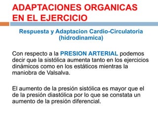 ADAPTACIONES ORGANICAS
EN EL EJERCICIO
Respuesta y Adaptacion Cardio-Circulatoria
(hidrodinamica)
Con respecto a la PRESION ARTERIAL podemos
decir que la sistólica aumenta tanto en los ejercicios
dinámicos como en los estáticos mientras la
maniobra de Valsalva.
El aumento de la presión sistólica es mayor que el
de la presión diastólica por lo que se constata un
aumento de la presión diferencial.

 
