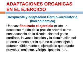 ADAPTACIONES ORGANICAS
EN EL EJERCICIO
Respuesta y adaptacion Cardio-Circulatoria
(hidrodinamica)
Una vez finalizado el ejercicio existe un
descenso rápido de la presión arterial como
consecuencia de la disminución del gasto
cardíaco, la vasodilatación y la disminución del
retorno venoso por lo que no es aconsejable
detener súbitamente el ejercicio lo que puede
provocar: malestar, vértigo, lipotimia, etc.

 