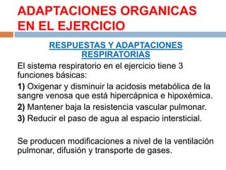 ADAPTACIONES ORGANICAS
EN EL EJERCICIO
RESPUESTAS Y ADAPTACIONES
RESPIRATORIAS
El sistema respiratorio en el ejercicio tiene 3
funciones básicas:
1) Oxigenar y disminuir la acidosis metabólica de la
sangre venosa que está hipercápnica e hipoxémica.
2) Mantener baja la resistencia vascular pulmonar.
3) Reducir el paso de agua al espacio intersticial.
Se producen modificaciones a nivel de la ventilación
pulmonar, difusión y transporte de gases.

 