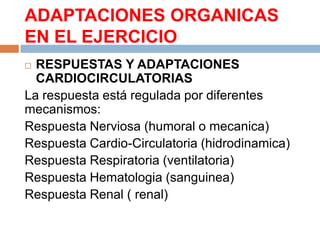 ADAPTACIONES ORGANICAS
EN EL EJERCICIO
RESPUESTAS Y ADAPTACIONES
CARDIOCIRCULATORIAS
La respuesta está regulada por diferentes
mecanismos:
Respuesta Nerviosa (humoral o mecanica)
Respuesta Cardio-Circulatoria (hidrodinamica)
Respuesta Respiratoria (ventilatoria)
Respuesta Hematologia (sanguinea)
Respuesta Renal ( renal)


 