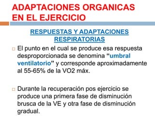 ADAPTACIONES ORGANICAS
EN EL EJERCICIO





RESPUESTAS Y ADAPTACIONES
RESPIRATORIAS
El punto en el cual se produce esa respuesta
desproporcionada se denomina “umbral
ventilatorio” y corresponde aproximadamente
al 55-65% de la VO2 máx.
Durante la recuperación pos ejercicio se
produce una primera fase de disminución
brusca de la VE y otra fase de disminución
gradual.

 