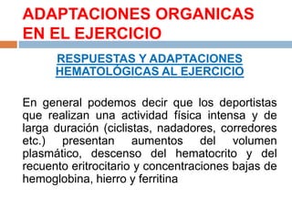 ADAPTACIONES ORGANICAS
EN EL EJERCICIO
RESPUESTAS Y ADAPTACIONES
HEMATOLÓGICAS AL EJERCICIO
En general podemos decir que los deportistas
que realizan una actividad física intensa y de
larga duración (ciclistas, nadadores, corredores
etc.) presentan aumentos del volumen
plasmático, descenso del hematocrito y del
recuento eritrocitario y concentraciones bajas de
hemoglobina, hierro y ferritina

 