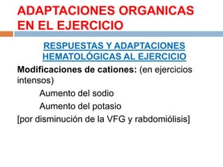 ADAPTACIONES ORGANICAS
EN EL EJERCICIO
RESPUESTAS Y ADAPTACIONES
HEMATOLÓGICAS AL EJERCICIO
Modificaciones de cationes: (en ejercicios
intensos)
Aumento del sodio
Aumento del potasio
[por disminución de la VFG y rabdomiólisis]

 