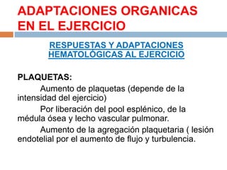ADAPTACIONES ORGANICAS
EN EL EJERCICIO
RESPUESTAS Y ADAPTACIONES
HEMATOLÓGICAS AL EJERCICIO
PLAQUETAS:
Aumento de plaquetas (depende de la
intensidad del ejercicio)
Por liberación del pool esplénico, de la
médula ósea y lecho vascular pulmonar.
Aumento de la agregación plaquetaria ( lesión
endotelial por el aumento de flujo y turbulencia.

 