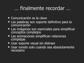 … finalmente recordar …
   Comunicación es la clave
   Las palabras son soporte definitivo para la
    comunicación
   Las imágenes son esenciales para simplificar
    conceptos complejos
   Las animaciones simplifican relaciones
    complejas
   Usar soporte visual sin distraer
   Usar sonido solo cuando sea absolutamente
    necesario
 