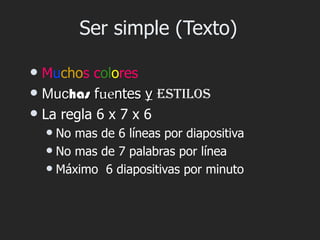 Ser simple (Texto)

 Muchos colores
 Muchas fuentes y estilos
 La regla 6 x 7 x 6
     No mas de 6 líneas por diapositiva
     No mas de 7 palabras por línea
     Máximo 6 diapositivas por minuto
 