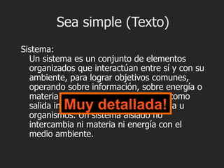 Sea simple (Texto)
Sistema:
  Un sistema es un conjunto de elementos
  organizados que interactúan entre sí y con su
  ambiente, para lograr objetivos comunes,
  operando sobre información, sobre energía o
  materia u organismos para producir como
           Muy detallada!
  salida información o energía o materia u
  organismos. Un sistema aislado no
  intercambia ni materia ni energía con el
  medio ambiente.
 