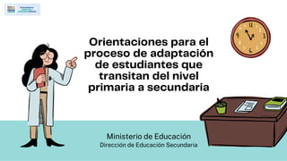 Orientaciones para el
proceso de adaptación
de estudiantes que
transitan del nivel
primaria a secundaria
Ministerio de Educación
Dirección de Educación Secundaria
 